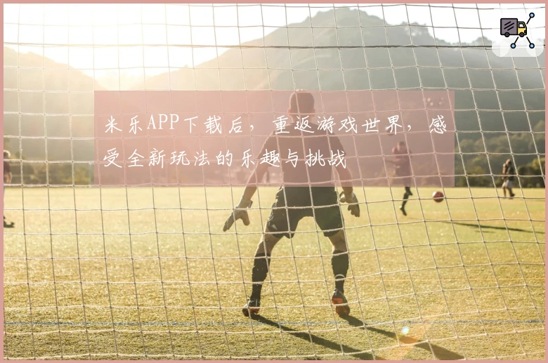 米乐APP下载后，重返游戏世界，感受全新玩法的乐趣与挑战