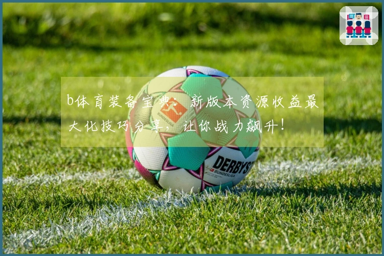 b体育装备宝典：新版本资源收益最大化技巧分享，让你战力飙升！