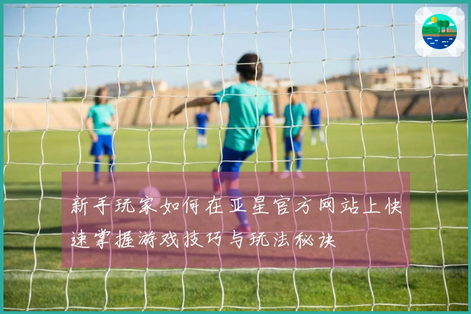 新手玩家如何在亚星官方网站上快速掌握游戏技巧与玩法秘诀